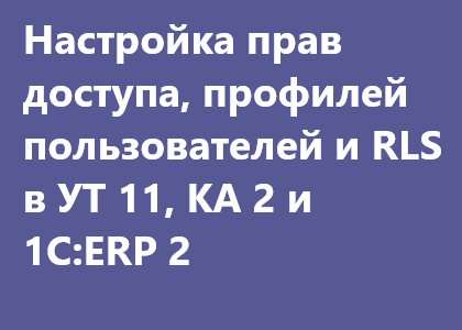 Курс «Настройка и доработка прав доступа, профилей пользователей и RLS в типовых конфигурациях УТ 11.4 (11.3), КА 2.4 (2.2) и 1C:ERP 2.4 (2.2)»